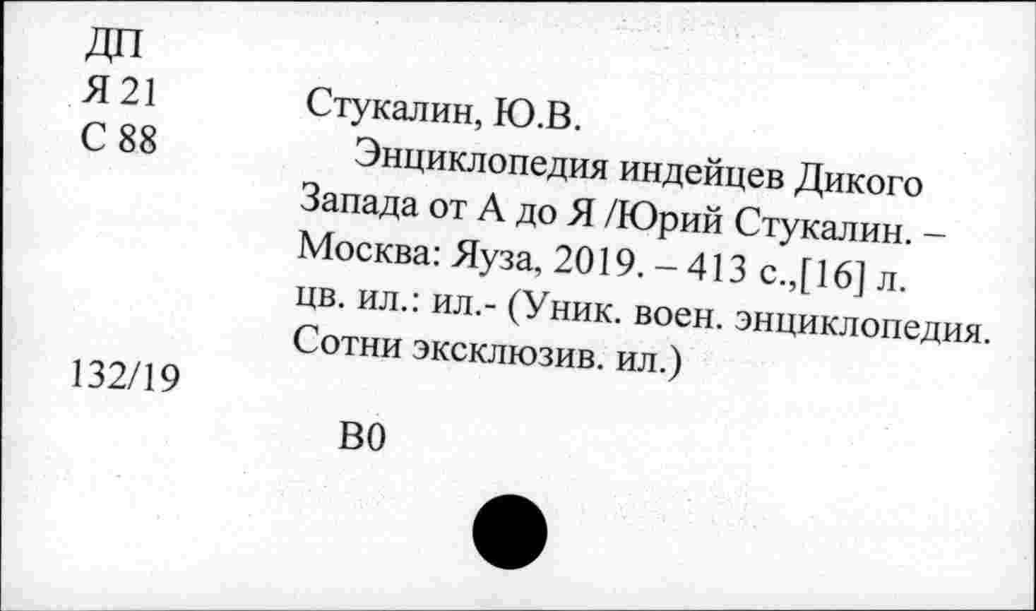 ﻿Я21 С 88	Стукалин, Ю.В. Энциклопедия индейцев Дикого Запада от А до Я /Юрий Стукалин. -Москва: Яуза, 2019.-413 с.,[16] л. цв. ил.: ил.- (Уник. воен, энциклопедия. Сотни эксклюзив, ил.)
132/19	ВО